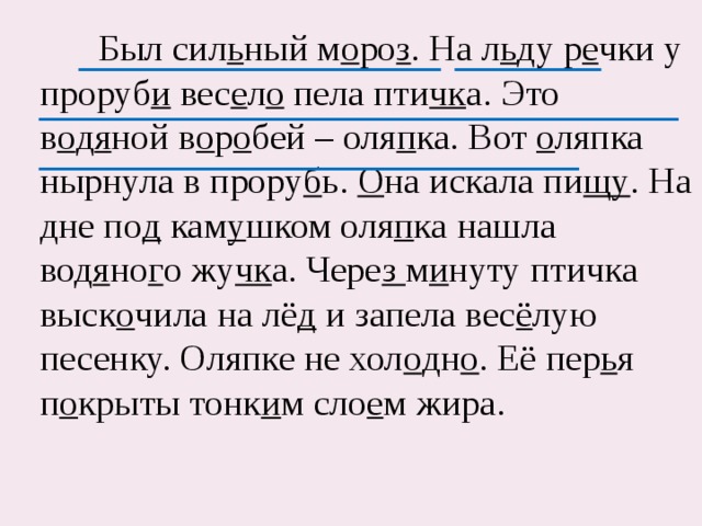  Был сил ь ный м о ро з . На л ь ду р е чки у проруб и вес е л о пела пти чк а. Это в о д я ной в о р о бей – оля п ка. Вот о ляпка нырнула в прору б ь. О на искала пи щу . На дне по д кам у шком оля п ка нашла вод я но г о жу чк а. Чере з м и нуту птичка выск о чила на лё д и запела вес ё лую песенку. Оляпке не хол о дн о . Её пер ь я п о крыты тонк и м сло е м жира. 