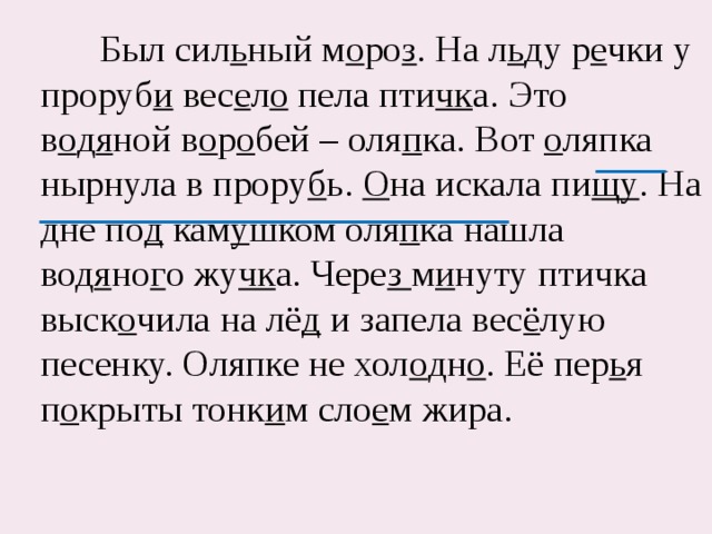  Был сил ь ный м о ро з . На л ь ду р е чки у проруб и вес е л о пела пти чк а. Это в о д я ной в о р о бей – оля п ка. Вот о ляпка нырнула в прору б ь. О на искала пи щу . На дне по д кам у шком оля п ка нашла вод я но г о жу чк а. Чере з м и нуту птичка выск о чила на лё д и запела вес ё лую песенку. Оляпке не хол о дн о . Её пер ь я п о крыты тонк и м сло е м жира. 