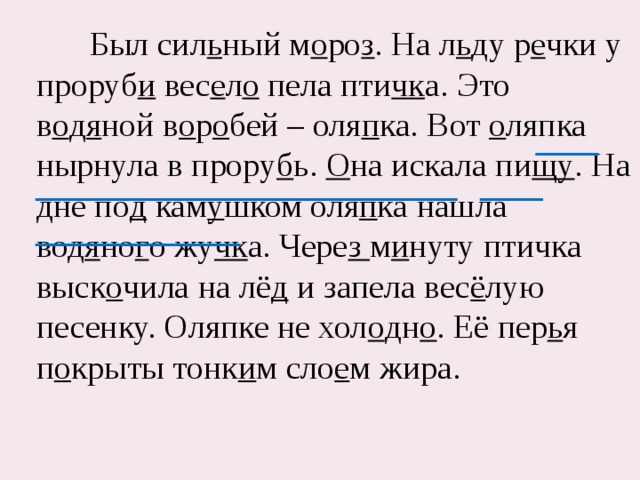  Был сил ь ный м о ро з . На л ь ду р е чки у проруб и вес е л о пела пти чк а. Это в о д я ной в о р о бей – оля п ка. Вот о ляпка нырнула в прору б ь. О на искала пи щу . На дне по д кам у шком оля п ка нашла вод я но г о жу чк а. Чере з м и нуту птичка выск о чила на лё д и запела вес ё лую песенку. Оляпке не хол о дн о . Её пер ь я п о крыты тонк и м сло е м жира. 