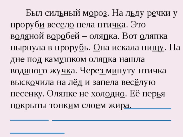  Был сил ь ный м о ро з . На л ь ду р е чки у проруб и вес е л о пела пти чк а. Это в о д я ной в о р о бей – оля п ка. Вот о ляпка нырнула в прору б ь. О на искала пи щу . На дне по д кам у шком оля п ка нашла вод я но г о жу чк а. Чере з м и нуту птичка выск о чила на лё д и запела вес ё лую песенку. Оляпке не хол о дн о . Её пер ь я п о крыты тонк и м сло е м жира. 