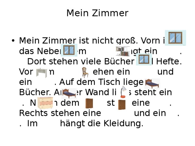 Mein Zimmer   Mein Zimmer ist nicht groß. Vorn ist das Neben dem hängt ein . Dort stehen viele Bücher und Hefte. Vor dem stehen ein und ein . Auf dem Tisch liegen Bücher. An der Wand links steht ein . Neben dem steht eine . Rechts stehen eine und ein . . Im hängt die Kleidung. 