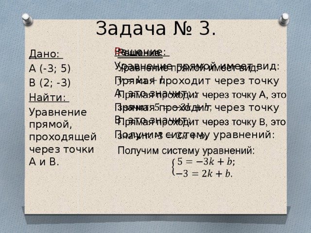 Задача № 3. Решение:   Уравнение прямой имеет вид: Прямая проходит через точку А, это значит: ; Прямая проходит через точку B, это значит: Получим систему уравнений: Дано: A (-3; 5) B (2; -3) Найти: Уравнение прямой, проходящей через точки A и B. 