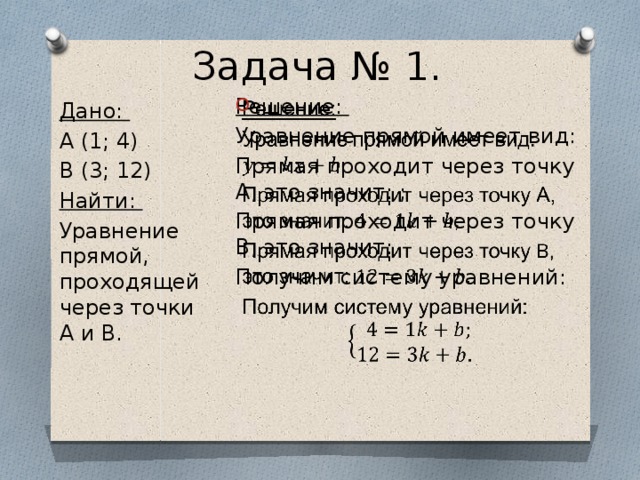 Задача № 1. Решение:   Уравнение прямой имеет вид: Прямая проходит через точку А, это значит: ; Прямая проходит через точку B, это значит: Получим систему уравнений: Дано: A (1; 4) B (3; 12) Найти: Уравнение прямой, проходящей через точки A и B. 