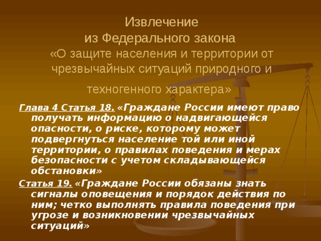 Извлечение  из Федерального закона   «О защите населения и территории от чрезвычайных ситуаций природного и техногенного характера»  Глава 4 Статья 18.  «Граждане России имеют право получать информацию о надвигающейся опасности, о риске, которому может подвергнуться население той или иной территории, о правилах поведения и мерах безопасности с учетом складывающейся обстановки» Статья 19.  «Граждане России обязаны знать сигналы оповещения и порядок действия по ним; четко выполнять правила поведения при угрозе и возникновении чрезвычайных ситуаций» 