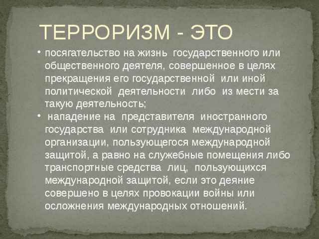 ТЕРРОРИЗМ - ЭТО посягательство на жизнь государственного или общественного деятеля, совершенное в целях прекращения его государственной или иной политической деятельности либо из мести за такую деятельность;  нападение на представителя иностранного государства или сотрудника международной организации, пользующегося международной защитой, а равно на служебные помещения либо транспортные средства лиц, пользующихся международной защитой, если это деяние совершено в целях провокации войны или осложнения международных отношений. 