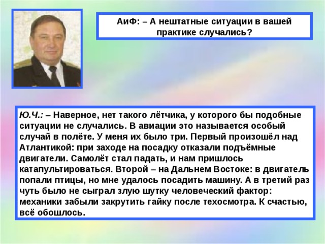 АиФ: – А нештатные ситуации в вашей практике случались? Ю.Ч.: –  Наверное, нет такого лётчика, у которого бы подобные ситуации не случались. В авиации это называется особый случай в полёте. У меня их было три. Первый произошёл над Атлантикой: при заходе на посадку отказали подъёмные двигатели. Самолёт стал падать, и нам пришлось катапультироваться. Второй – на Дальнем Востоке: в двигатель попали птицы, но мне удалось посадить машину. А в третий раз чуть было не сыграл злую шутку человеческий фактор: механики забыли закрутить гайку после техосмотра. К счастью, всё обошлось. 