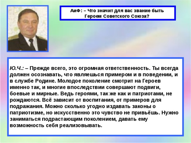 АиФ: – Что значит для вас звание быть Героем Советского Союза?    Ю.Ч.: –  Прежде всего, это огромная ответственность. Ты всегда должен осознавать, что являешься примером и в поведении, и в службе Родине. Молодое поколение смотрит на Героев именно так, и многие впоследствии совершают подвиги, боевые и мирные. Ведь героями, так же как и патриотами, не рождаются. Всё зависит от воспитания, от примеров для подражания. Можно сколько угодно издавать законы о патриотизме, но искусственно это чувство не привьёшь. Нужно заниматься подрастающим поколением, давать ему возможность себя реализовывать. 