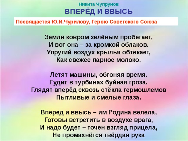 Никита Чупрунов ВПЕРЁД И ВВЫСЬ    Земля ковром зелёным пробегает,  И вот она – за кромкой облаков.  Упругий воздух крылья обтекает,  Как свежее парное молоко.   Летят машины, обгоняя время.  Гудит в турбинах буйная гроза.  Глядят вперёд сквозь стёкла гермошлемов  Пытливые и смелые глаза.   Вперед и ввысь – им Родина велела,  Готовы встретить в воздухе врага,  И надо будет – точен взгляд прицела,  Не промахнётся твёрдая рука Посвящается Ю.И.Чурилову, Герою Советского Союза