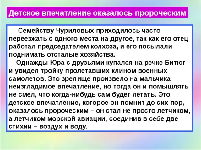 Детское впечатление оказалось пророческим  Семейству Чуриловых приходилось часто переезжать с одного места на другое, так как его отец работал председателем колхоза, и его посылали поднимать отсталые хозяйства.  Однажды Юра с друзьями купался на речке Битюг и увидел тройку пролетавших клином военных самолетов. Это зрелище произвело на мальчика неизгладимое впечатление, но тогда он и помышлять не смел, что когда-нибудь сам будет летать. Это детское впечатление, которое он помнит до сих пор, оказалось пророческим – он стал не просто летчиком, а летчиком морской авиации, соединив в себе две стихии – воздух и воду.