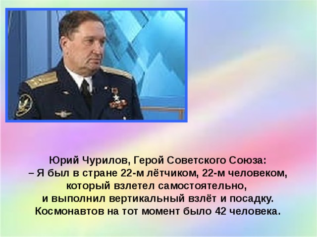 Юрий Чурилов, Герой Советского Союза:  – Я был в стране 22-м лётчиком, 22-м человеком, который взлетел самостоятельно, и выполнил вертикальный взлёт и посадку. Космонавтов на тот момент было 42 человека.