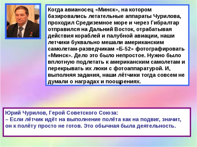 Когда авианосец «Минск», на котором базировались летательные аппараты Чурилова, проходил Средиземное море и через Гибралтар отправился на Дальний Восток, отрабатывая действия кораблей и палубной авиации, наши летчики буквально мешали американским самолетам-разведчикам «Б-52» фотографировать «Минск». Дело это было непростое. Нужно было вплотную подлетать к американским самолетам и перекрывать их люки с фотоаппаратурой. И, выполняя задания, наши лётчики тогда совсем не думали о наградах и поощрениях. Юрий Чурилов, Герой Советского Союза:  – Если лётчик идёт на выполнение полёта как на подвиг, значит, он к полёту просто не готов. Это обычная была деятельность.