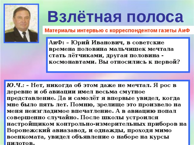 Взлётная полоса Материалы интервью с корреспондентом газеты АиФ АиФ: – Юрий Иванович, в советские времена половина мальчишек мечтала стать лётчиками, другая половина - космонавтами. Вы относились к первой?  Ю.Ч.: –  Нет, никогда об этом даже не мечтал. Я рос в деревне и об авиации имел весьма смутное представление. Да и самолёт я впервые увидел, когда мне было пять лет. Помню, зрелище это произвело на меня неизгладимое впечатление. А в авиацию попал совершенно случайно. После школы устроился настройщиком контрольно-измерительных приборов на Воронежский авиазавод, и однажды, проходя мимо военкомата, увидел объявление о наборе на курсы пилотов. 