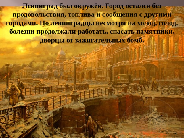 Ленинград был окружён. Город остался без продовольствия, топлива и сообщения с другими городами. Но ленинградцы несмотря на холод, голод, болезни продолжали работать, спасать памятники, дворцы от зажигательных бомб. 