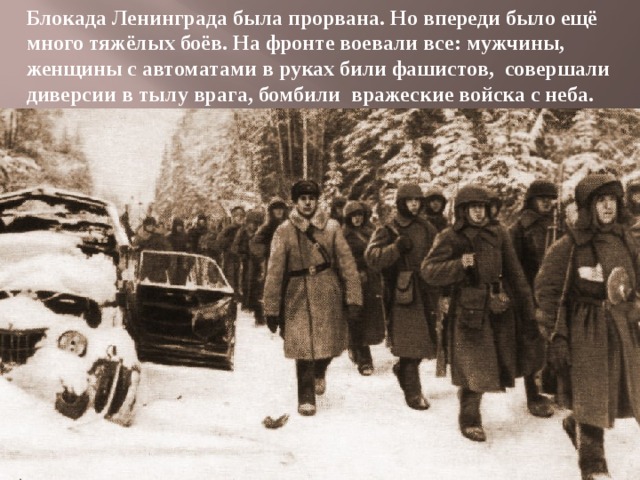Блокада Ленинграда была прорвана. Но впереди было ещё много тяжёлых боёв. На фронте воевали все: мужчины, женщины с автоматами в руках били фашистов, совершали диверсии в тылу врага, бомбили вражеские войска с неба. 
