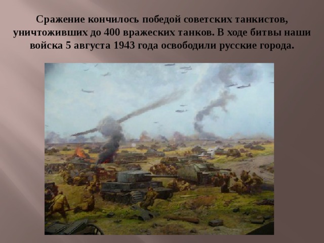 Сражение кончилось победой советских танкистов, уничтоживших до 400 вражеских танков. В ходе битвы наши войска 5 августа 1943 года освободили русские города. 
