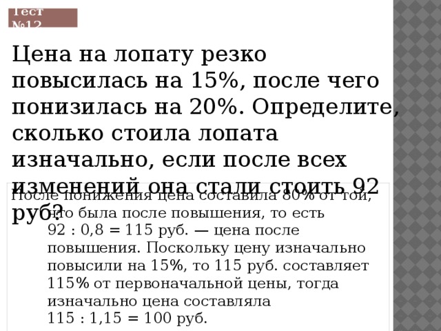 Тест №12 Цена на лопату резко повысилась на 15%, после чего понизилась на 20%. Определите, сколько стоила лопата изначально, если после всех изменений она стали стоить 92 руб? После понижения цена составила 80% от той, что была после повышения, то есть 92 : 0,8 = 115 руб. — цена после повышения. Поскольку цену изначально повысили на 15%, то 115 руб. составляет 115% от первоначальной цены, тогда изначально цена составляла 115 : 1,15 = 100 руб. 