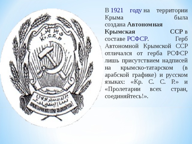 В  1921 году  на территории Крыма была создана  Автономная Крымская ССР  в составе  РСФСР . Герб Автономной Крымской ССР отличался от герба РСФСР лишь присутствием надписей на крымско-татарском (в арабской графике) и русском языках: «Кр. С. С. Р.» и «Пролетарии всех стран, соединяйтесь!». 