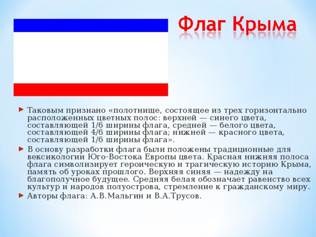 Таковым признано «полотнище, состоящее из трех горизонтально расположенных цветных полос: верхней — синего цвета, составляющей 1/6 ширины флага, средней — белого цвета, составляющей 4/6 ширины флага; нижней — красного цвета, составляющей 1/6 ширины флага». В основу разработки флага были положены традиционные для вексикологии Юго-Востока Европы цвета. Красная нижняя полоса флага символизирует героическую и трагическую историю Крыма, память об уроках прошлого. Верхняя синяя — надежду на благополучное будущее. Средняя белая обозначает равенство всех культур и народов полуострова, стремление к гражданскому миру. Авторы флага: А.В.Мальгин и В.А.Трусов.  