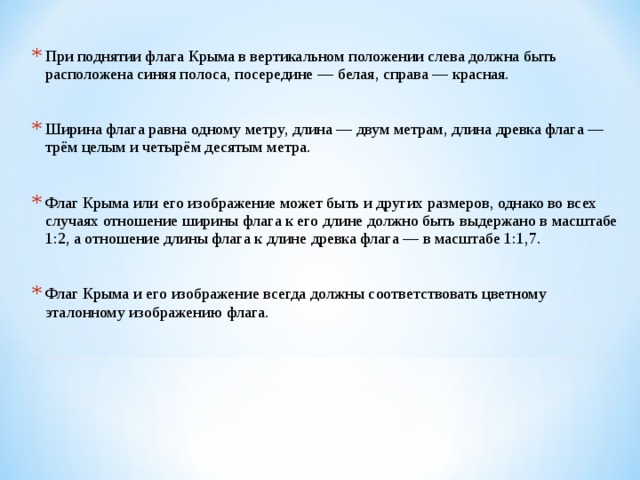 При поднятии флага Крыма в вертикальном положении слева должна быть расположена синяя полоса, посередине — белая, справа — красная.  Ширина флага равна одному метру, длина — двум метрам, длина древка флага — трём целым и четырём десятым метра.  Флаг Крыма или его изображение может быть и других размеров, однако во всех случаях отношение ширины флага к его длине должно быть выдержано в масштабе 1:2, а отношение длины флага к длине древка флага — в масштабе 1:1,7.  Флаг Крыма и его изображение всегда должны соответствовать цветному эталонному изображению флага. 