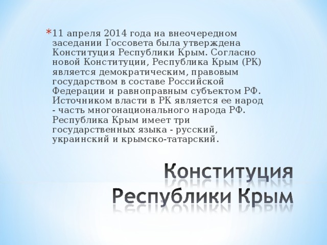 11 апреля 2014 года на внеочередном заседании Госсовета была утверждена Конституция Республики Крым. Согласно новой Конституции, Республика Крым (РК) является демократическим, правовым государством в составе Российской Федерации и равноправным субъектом РФ. Источником власти в РК является ее народ - часть многонационального народа РФ. Республика Крым имеет три государственных языка - русский, украинский и крымско-татарский.  