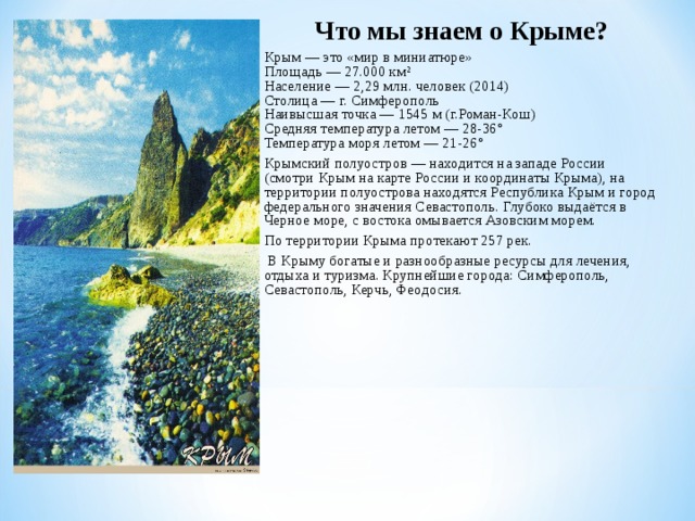 Что мы знаем о Крыме? Крым — это «мир в миниатюре»   Площадь — 27.000 км²   Население — 2,29 млн. человек (2014)   Столица — г. Симферополь   Наивысшая точка — 1545 м (г.Роман-Кош)  Средняя температура летом — 28-36°   Температура моря летом — 21-26° Крымский полуостров — находится на западе России (смотри Крым на карте России и координаты Крыма), на территории полуострова находятся Республика Крым и город федерального значения Севастополь. Глубоко выдаётся в Черное море, с востока омывается Азовским морем.   По территории Крыма протекают 257 рек.   В Крыму богатые и разнообразные ресурсы для лечения, отдыха и туризма. Крупнейшие города: Симферополь, Севастополь, Керчь, Феодосия.    