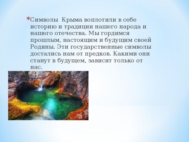 Символы Крыма воплотили в себе историю и традиции нашего народа и нашего отечества. Мы гордимся прошлым, настоящим и будущим своей Родины. Эти государственные символы достались нам от предков. Какими они станут в будущем, зависит только от нас.  