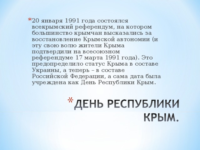 20 января 1991 года состоялся всекрымский референдум, на котором большинство крымчан высказались за восстановление Крымской автономии (и эту свою волю жители Крыма подтвердили на всесоюзном референдуме 17 марта 1991 года). Это предопределило статус Крыма в составе Украины, а теперь – в составе Российской Федерации, а сама дата была учреждена как День Республики Крым.  