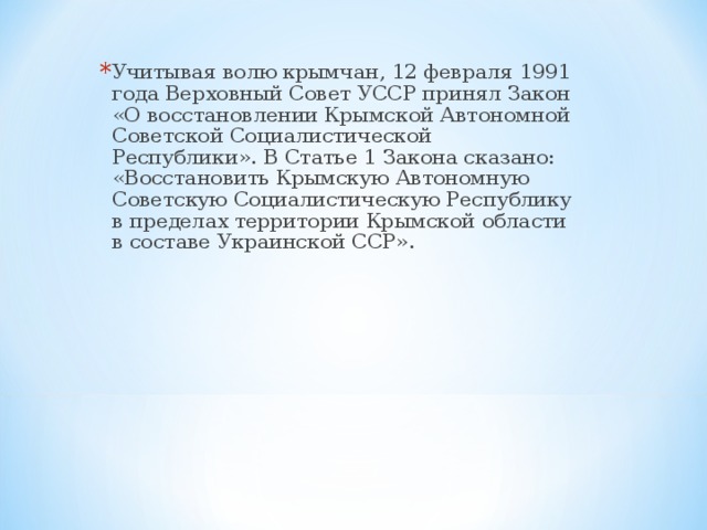 Учитывая волю крымчан, 12 февраля 1991 года Верховный Совет УССР принял Закон «О восстановлении Крымской Автономной Советской Социалистической Республики». В Статье 1 Закона сказано: «Восстановить Крымскую Автономную Советскую Социалистическую Республику в пределах территории Крымской области в составе Украинской ССР».     