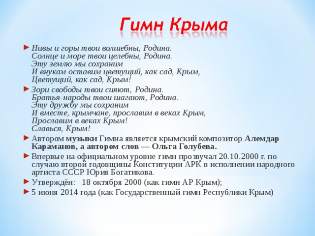 Нивы и горы твои волшебны, Родина.  Солнце и море твои целебны, Родина.  Эту землю мы сохраним  И внукам оставим цветущий, как сад, Крым,  Цветущий, как сад, Крым! Зори свободы твои сияют, Родина.  Братья-народы твои шагают, Родина.  Эту дружбу мы сохраним  И вместе, крымчане, прославим в веках Крым,  Прославим в веках Крым!  Славься, Крым! Автором музыки Гимна является крымский композитор Алемдар Караманов, а автором слов — Ольга Голубева. Впервые на официальном уровне гимн прозвучал 20.10.2000 г. по случаю второй годовщины Конституции АРК в исполнении народного артиста СССР Юрия Богатикова. Утверждён:  18 октября 2000 (как гимн АР Крым); 5 июня 2014 года (как Государственный гимн Республики Крым) 