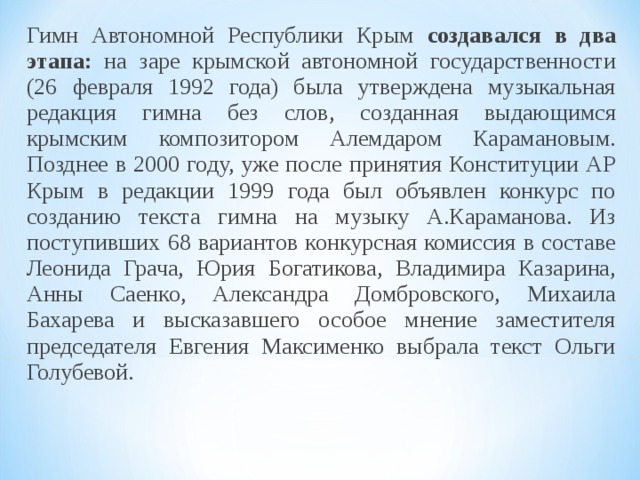 Гимн Автономной Республики Крым создавался в два этапа: на заре крымской автономной государственности (26 февраля 1992 года) была утверждена музыкальная редакция гимна без слов, созданная выдающимся крымским композитором Алемдаром Карамановым. Позднее в 2000 году, уже после принятия Конституции АР Крым в редакции 1999 года был объявлен конкурс по созданию текста гимна на музыку А.Караманова. Из поступивших 68 вариантов конкурсная комиссия в составе Леонида Грача, Юрия Богатикова, Владимира Казарина, Анны Саенко, Александра Домбровского, Михаила Бахарева и высказавшего особое мнение заместителя председателя Евгения Максименко выбрала текст Ольги Голубевой. 