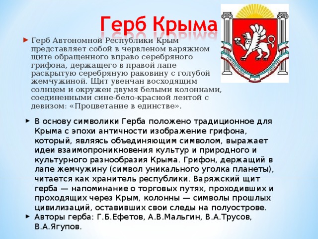 Герб Автономной Республики Крым представляет собой в червленом варяжном щите обращенного вправо серебряного грифона, держащего в правой лапе раскрытую серебряную раковину с голубой жемчужиной. Щит увенчан восходящим солнцем и окружен двумя белыми колоннами, соединенными сине-бело-красной лентой с девизом: «Процветание в единстве».  В основу символики Герба положено традиционное для Крыма с эпохи античности изображение грифона, который, являясь объединяющим символом, выражает идеи взаимопроникновения культур и природного и культурного разнообразия Крыма. Грифон, держащий в лапе жемчужину (символ уникального уголка планеты), читается как хранитель республики. Варяжский щит герба — напоминание о торговых путях, проходивших и проходящих через Крым, колонны — символы прошлых цивилизаций, оставивших свои следы на полуострове. Авторы герба: Г.Б.Ефетов, А.В.Мальгин, В.А.Трусов, В.А.Ягупов. 