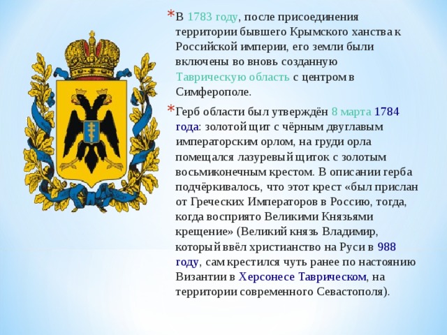 В  1783 году , после присоединения территории бывшего Крымского ханства к Российской империи, его земли были включены во вновь созданную Таврическую область  с центром в Симферополе. Герб области был утверждён  8 марта   1784 года : золотой щит с чёрным двуглавым императорским орлом, на груди орла помещался лазуревый щиток с золотым восьмиконечным крестом. В описании герба подчёркивалось, что этот крест «был прислан от Греческих Императоров в Россию, тогда, когда восприято Великими Князьями крещение» (Великий князь Владимир, который ввёл христианство на Руси в  988 году , сам крестился чуть ранее по настоянию Византии в  Херсонесе Таврическом , на территории современного Севастополя).  