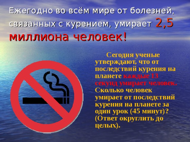 Ежегодно во всём мире от болезней, связанных с курением, умирает  2,5 миллиона человек! Сегодня ученые утверждают, что от последствий курения на планете каждые 13 секунд умирает человек. Сколько человек умирает от последствий курения на планете за один урок (45 минут)? (Ответ округлить до целых). 