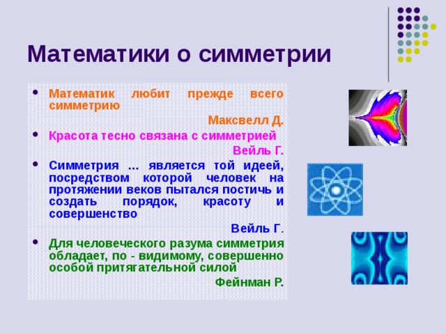 Математики о симметрии Математик любит прежде всего симметрию  Максвелл Д. Красота тесно связана с симметрией  Вейль Г. Симметрия … является той идеей, посредством которой человек на протяжении веков пытался постичь и создать порядок, красоту и совершенство  Вейль Г . Для человеческого разума симметрия обладает, по - видимому, совершенно особой притягательной силой  Фейнман Р.  