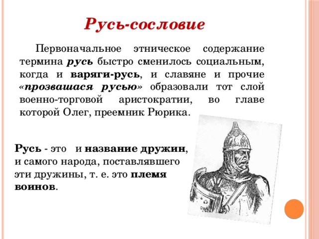 Русь-сословие Первоначальное этническое содержание термина русь быстро сменилось социальным, когда и варяги-русь , и славяне и прочие «прозвашася русью»  образовали тот слой военно-торговой аристократии, во главе которой Олег, преемник Рюрика. Русь - это и название дружин , и самого народа, поставлявшего эти дружины, т. е. это племя воинов .