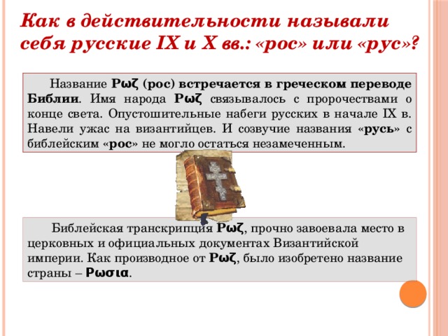 Как в действительности называли себя русские IX и X вв.: «рос» или «рус»? Название Рωζ (рос)  встречается в греческом переводе Библии . Имя народа Рωζ связывалось с пророчествами о конце света. Опустошительные набеги русских в начале IX в. Навели ужас на византийцев. И созвучие названия «русь» с библейским «рос» не могло остаться незамеченным.  Библейская транскрипция Рωζ , прочно завоевала место в церковных и официальных документах Византийской империи. Как производное от Рωζ , было изобретено название страны – Ρωσια .