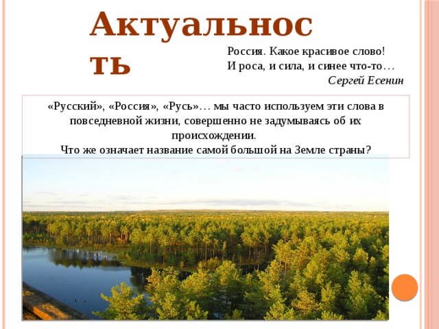 Актуальность    Россия. Какое красивое слово! И роса, и сила, и синее что-то… Сергей Есенин «Русский», «Россия», «Русь»… мы часто используем эти слова в повседневной жизни, совершенно не задумываясь об их происхождении. Что же означает название самой большой на Земле страны?