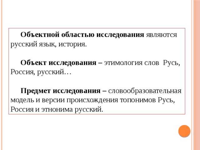 Объектной областью исследования являются русский язык, история.  Объект исследования – этимология слов Русь, Россия, русский…  Предмет исследования – словообразовательная модель и версии происхождения топонимов Русь, Россия и этнонима русский.