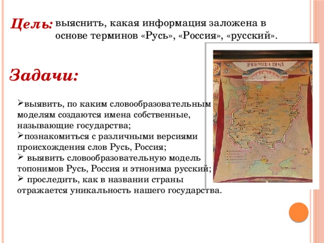 Цель: выяснить, какая информация заложена в основе терминов «Русь», «Россия», «русский». Задачи: выявить, по каким словообразовательным моделям создаются имена собственные, называющие государства; познакомиться с различными версиями происхождения слов Русь, Россия;  выявить словообразовательную модель топонимов Русь, Россия и этнонима русский;  проследить, как в названии страны отражается уникальность нашего государства.