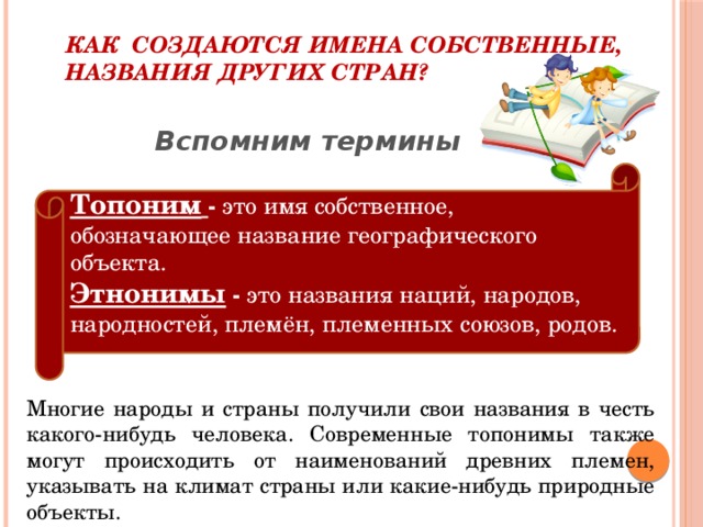 Как создаются имена собственные, названия других стран? Вспомним термины  Топоним  - это имя собственное, обозначающее название географического объекта. Этнонимы - это названия наций, народов, народностей, племён, племенных союзов, родов. Многие народы и страны получили свои названия в честь какого-нибудь человека. Современные топонимы также могут происходить от наименований древних племен, указывать на климат страны или какие-нибудь природные объекты.