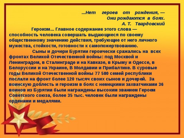 ...Нет     героев    от    рождения, —  Они рождаются  в  боях. А. Т.   Твардовский  Героизм... Главное содержание этого слова — способность человека совершать выдающиеся по своему общественному значению действия, требующие от него личного мужества, стойкости, готовности к самопожертвованию.  Сыны и дочери Бурятии героически сражались на всех фронтах Великой Отечественной войны: под Москвой и Ленинградом, в Сталинграде и на Кавказе, в Крыму и Одессе, в Белоруссии и на Украине, В Молдавии и Прибалтике. В суровые годы Великой Отечественной войны 77 580 семей республики послали на фронт более 120 тысяч своих сынов и дочерей. За воинскую доблесть и героизм в боях с немецкими захватчиками 36 воинов из Бурятии были награждены высоким званием Героем Советского союза, более 35 тыс. человек были награждены орденами и медалями. 