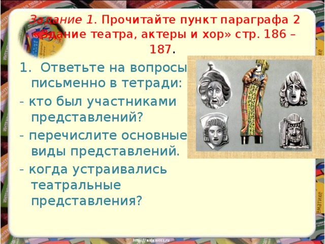 Задание 1. Прочитайте пункт параграфа 2 «Здание театра, актеры и хор» стр. 186 – 187 . 1. Ответьте на вопросы письменно в тетради: - кто был участниками представлений? - перечислите основные виды представлений. - когда устраивались театральные представления? 