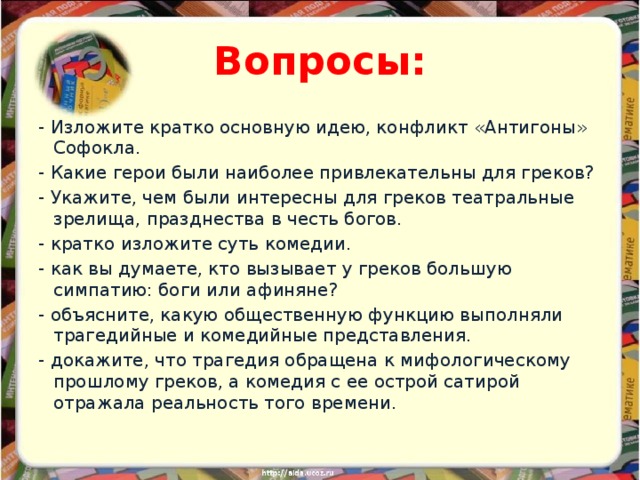 Вопросы: - Изложите кратко основную идею, конфликт «Антигоны» Софокла. - Какие герои были наиболее привлекательны для греков? - Укажите, чем были интересны для греков театральные зрелища, празднества в честь богов. - кратко изложите суть комедии. - как вы думаете, кто вызывает у греков большую симпатию: боги или афиняне? - объясните, какую общественную функцию выполняли трагедийные и комедийные представления. - докажите, что трагедия обращена к мифологическому прошлому греков, а комедия с ее острой сатирой отражала реальность того времени. 