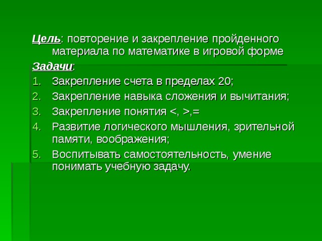 Цель : повторение и закрепление пройденного материала по математике в игровой форме Задачи : Закрепление счета в пределах 20; Закрепление навыка сложения и вычитания; Закрепление понятия ,= Развитие логического мышления, зрительной памяти, воображения; Воспитывать самостоятельность, умение понимать учебную задачу. 