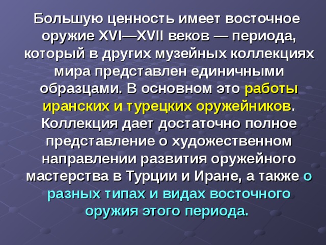  Большую ценность имеет восточное оружие XVI — XVII веков — периода, который в других музейных коллекциях мира представлен единичными образцами. В основном это работы иранских и турецких оружейников . Коллекция дает достаточно полное представление о художественном направлении развития оружейного мастерства в Турции и Иране, а также о разных типах и видах восточного оружия этого периода. 