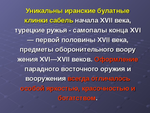  Уникальны иранские булатные клинки сабель начала XVII века, турецкие ружья - самопалы конца XVI — первой половины XVII века, предметы оборонительного воору­жения XVI — XVII веков. Оформление парадного восточного оружия и вооружения всегда отличалось особой яркостью, красочностью и богатством .  