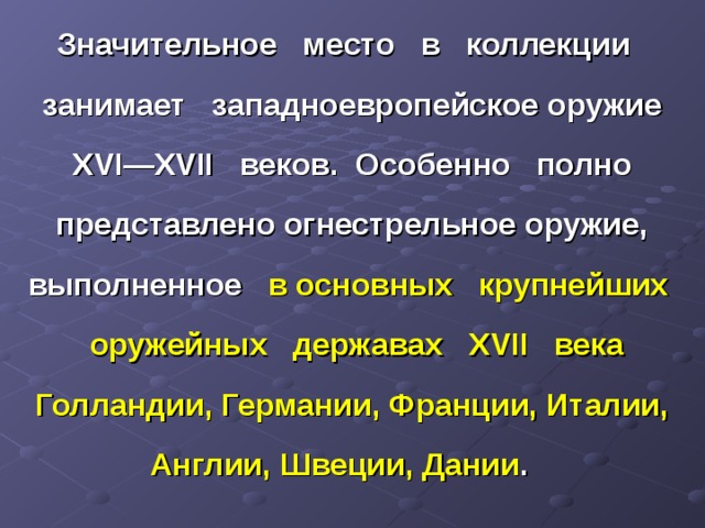 Значительное место в коллекции занимает западноевропейское оружие XVI — XVII веков. Особенно полно представлено огнестрельное оружие, выполненное в основных крупнейших оружейных державах XVII века Голландии, Германии, Франции, Италии, Англии, Швеции, Дании . 