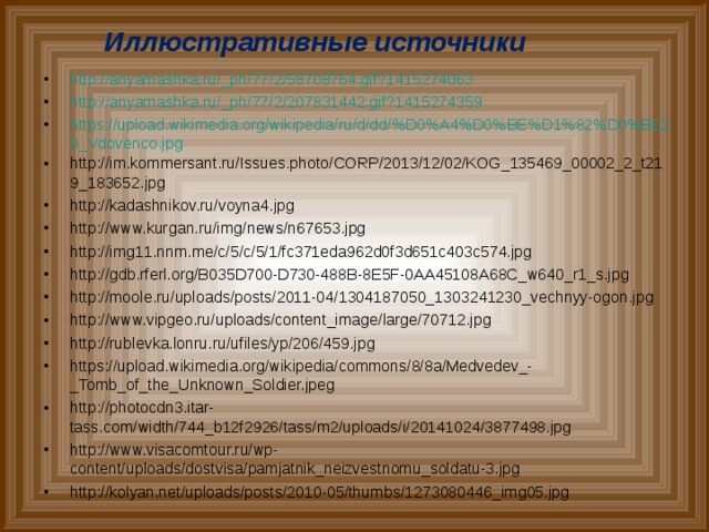 Иллюстративные источники http://anyamashka.ru/_ph/77/2/58708764.gif?1415274063 http://anyamashka.ru/_ph/77/2/207831442.gif?1415274359 https://upload.wikimedia.org/wikipedia/ru/d/dd/%D0%A4%D0%BE%D1%82%D0%BE20_Vdovenco.jpg http://im.kommersant.ru/Issues.photo/CORP/2013/12/02/KOG_135469_00002_2_t219_183652.jpg http://kadashnikov.ru/voyna4.jpg http://www.kurgan.ru/img/news/n67653.jpg http://img11.nnm.me/c/5/c/5/1/fc371eda962d0f3d651c403c574.jpg http://gdb.rferl.org/B035D700-D730-488B-8E5F-0AA45108A68C_w640_r1_s.jpg http://moole.ru/uploads/posts/2011-04/1304187050_1303241230_vechnyy-ogon.jpg http://www.vipgeo.ru/uploads/content_image/large/70712.jpg http://rublevka.lonru.ru/ufiles/yp/206/459.jpg https://upload.wikimedia.org/wikipedia/commons/8/8a/Medvedev_-_Tomb_of_the_Unknown_Soldier.jpeg http://photocdn3.itar-tass.com/width/744_b12f2926/tass/m2/uploads/i/20141024/3877498.jpg http://www.visacomtour.ru/wp-content/uploads/dostvisa/pamjatnik_neizvestnomu_soldatu-3.jpg http://kolyan.net/uploads/posts/2010-05/thumbs/1273080446_img05.jpg                  