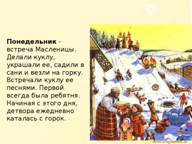 Понедельник - встреча Масленицы. Делали куклу, украшали ее, садили в сани и везли на горку. Встречали куклу ее песнями. Первой всегда была ребятня. Начиная с этого дня, детвора ежедневно каталась с горок. 