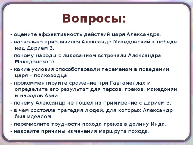 Вопросы: - оцените эффективность действий царя Александра. - насколько приблизился Александр Македонский к победе над Дарием 3. - почему народы с ликованием встречали Александра Македонского. - какие условия способствовали переменам в поведении царя – полководца. - прокомментируйте сражение при Гавгамеллах и определите его результат для персов, греков, македонян и народов Азии. - почему Александр не пошел на примирение с Дарием 3. - в чем состояла трагедия людей, для которых Александр был идеалом. - перечислите трудности похода греков в долину Инда. - назовите причины изменения маршрута похода. 